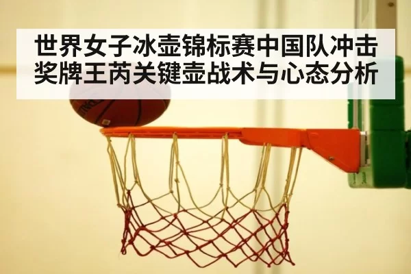 世界女子冰壶锦标赛中国队冲击奖牌王芮关键壶战术与心态分析